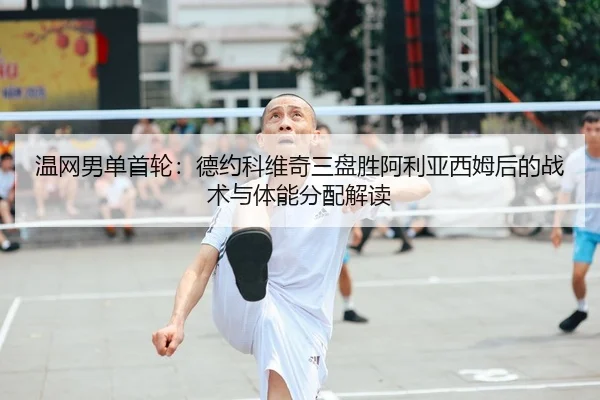 温网男单首轮：德约科维奇三盘胜阿利亚西姆后的战术与体能分配解读