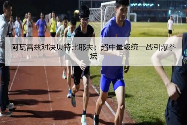 阿瓦雷兹对决贝特比耶夫：超中量级统一战引爆拳坛