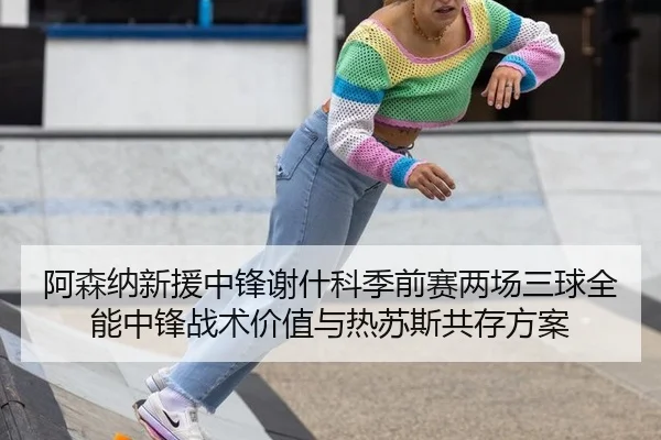 阿森纳新援中锋谢什科季前赛两场三球全能中锋战术价值与热苏斯共存方案