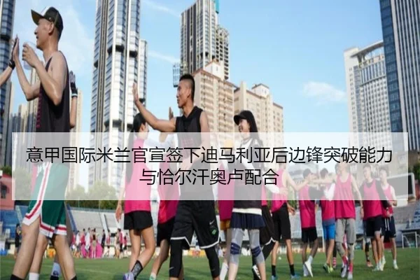 意甲国际米兰官宣签下迪马利亚后边锋突破能力与恰尔汗奥卢配合