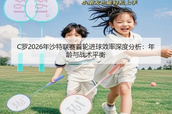 C罗2026年沙特联赛首轮进球效率深度分析：年龄与战术平衡