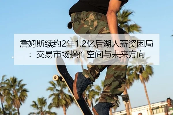 詹姆斯续约2年1.2亿后湖人薪资困局：交易市场操作空间与未来方向