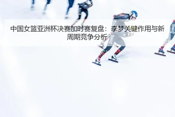 中国女篮亚洲杯决赛加时赛复盘：李梦关键作用与新周期竞争分析